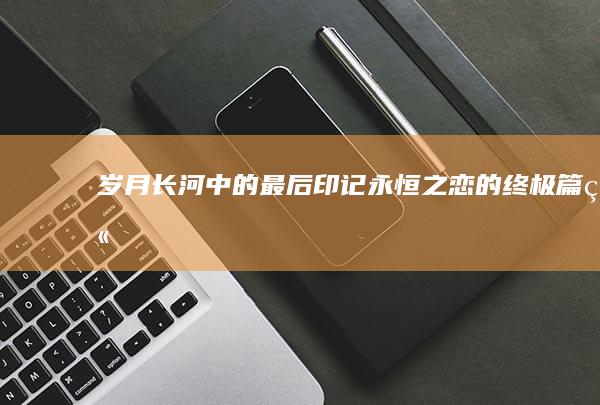 岁月长河中的最后印记：永恒之恋的终极篇章