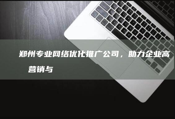 郑州专业网络优化推广公司，助力企业高效营销与品牌提升